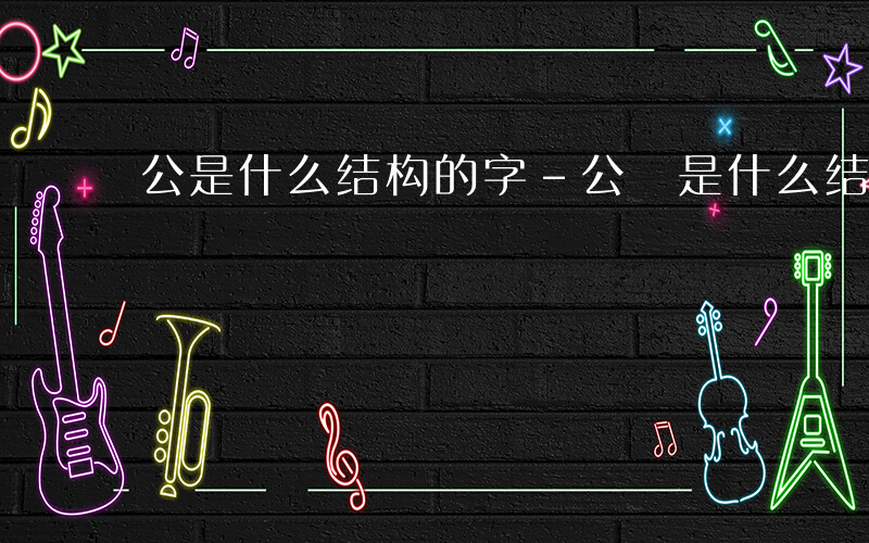 公是什么结构的字-公 是什么结构